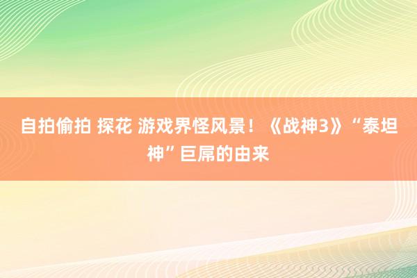 自拍偷拍 探花 游戏界怪风景！《战神3》“泰坦神”巨屌的由来