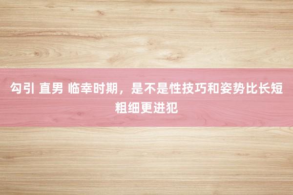 勾引 直男 临幸时期,是不是性技巧和姿势比长短粗细更进犯