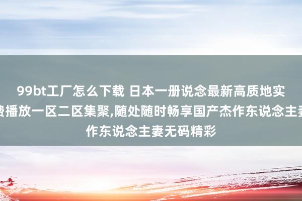 99bt工厂怎么下载 日本一册说念最新高质地实质不卡免费播放一区二区集聚，随处随时畅享国产杰作东说念主妻无码精彩
