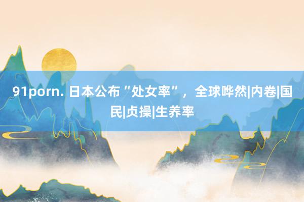 91porn. 日本公布“处女率”，全球哗然|内卷|国民|贞操|生养率