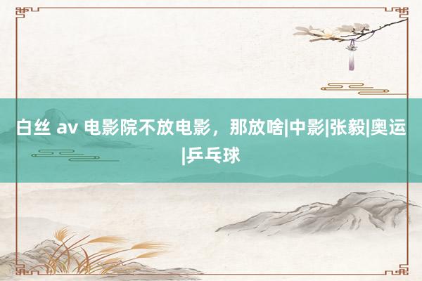 白丝 av 电影院不放电影，那放啥|中影|张毅|奥运|乒乓球