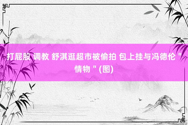 打屁股 调教 舒淇逛超市被偷拍 包上挂与冯德伦＂情物＂(图)