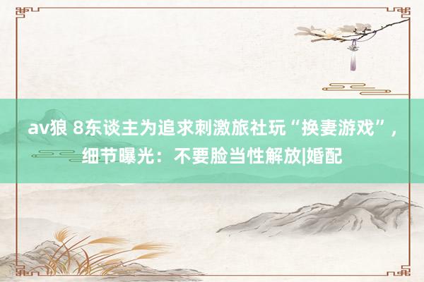 av狼 8东谈主为追求刺激旅社玩“换妻游戏”，细节曝光：不要脸当性解放|婚配
