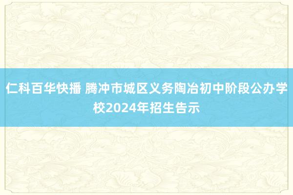仁科百华快播 腾冲市城区义务陶冶初中阶段公办学校2024年招生告示
