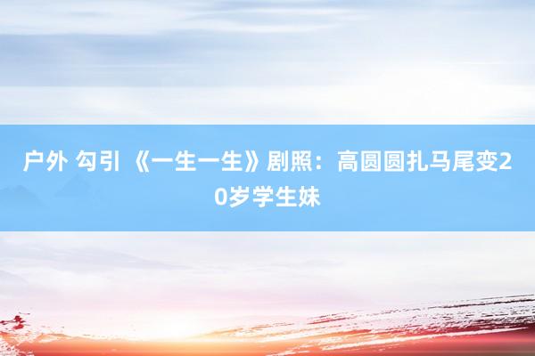 户外 勾引 《一生一生》剧照：高圆圆扎马尾变20岁学生妹