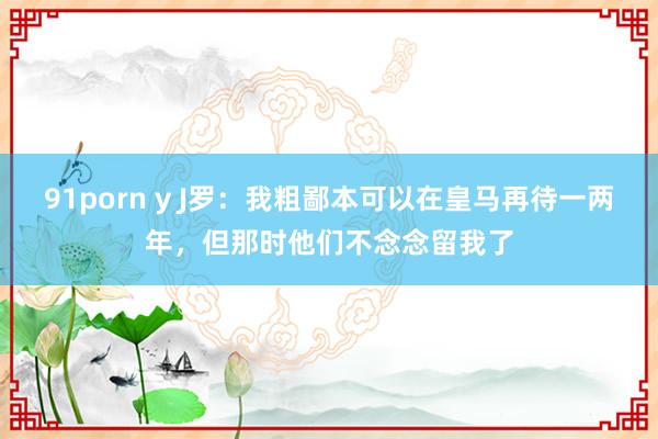 91porn y J罗：我粗鄙本可以在皇马再待一两年，但那时他们不念念留我了