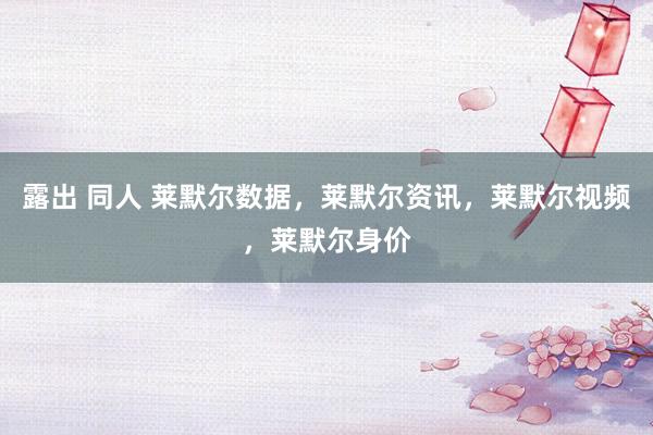露出 同人 莱默尔数据,莱默尔资讯,莱默尔视频,莱默尔身价