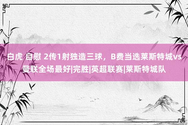 白虎 自慰 2传1射独造三球，B费当选莱斯特城vs曼联全场最好|完胜|英超联赛|莱斯特城队