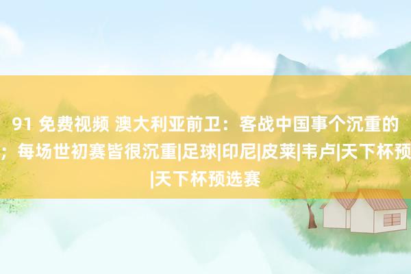 91 免费视频 澳大利亚前卫：客战中国事个沉重的磨练；每场世初赛皆很沉重|足球|印尼|皮莱|韦卢|天下杯预选赛