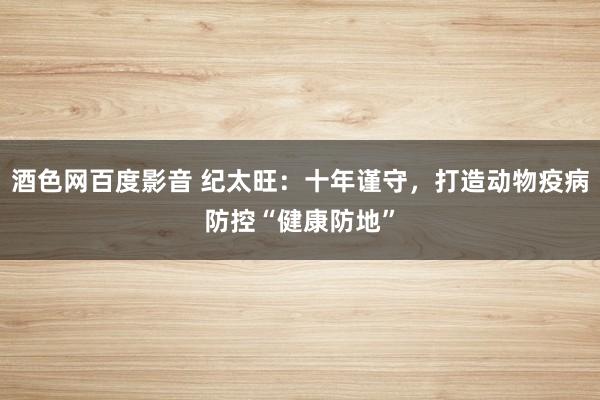 酒色网百度影音 纪太旺：十年谨守，打造动物疫病防控“健康防地”