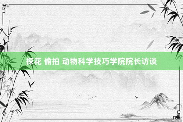 探花 偷拍 动物科学技巧学院院长访谈