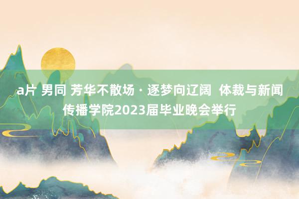 a片 男同 芳华不散场 · 逐梦向辽阔  体裁与新闻传播学院2023届毕业晚会举行