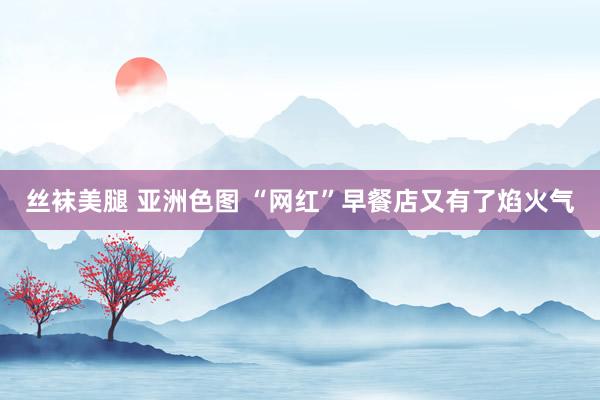 丝袜美腿 亚洲色图 “网红”早餐店又有了焰火气
