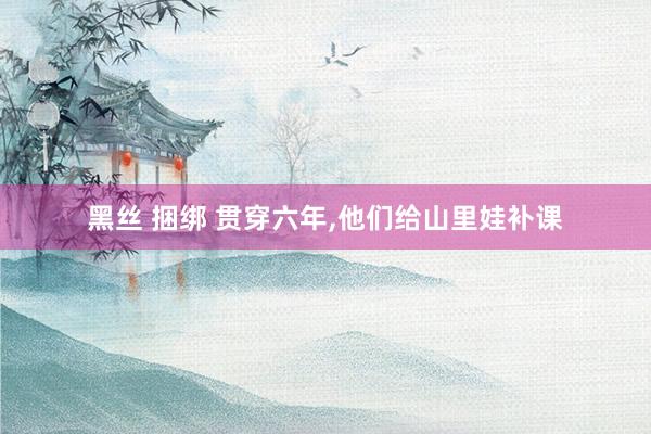 黑丝 捆绑 贯穿六年，他们给山里娃补课