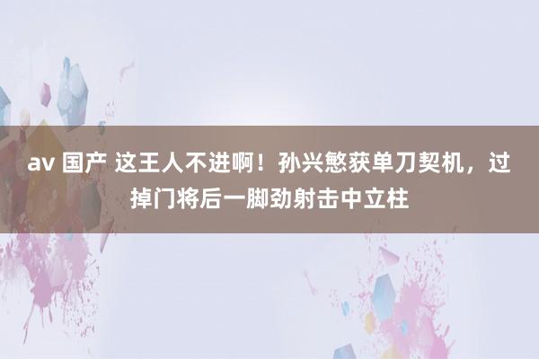 av 国产 这王人不进啊！孙兴慜获单刀契机，过掉门将后一脚劲射击中立柱