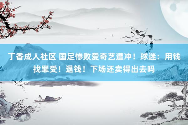 丁香成人社区 国足惨败爱奇艺遭冲！球迷：用钱找罪受！退钱！下场还卖得出去吗