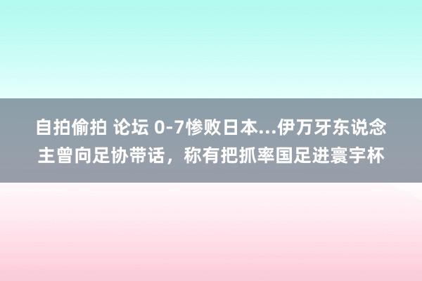 自拍偷拍 论坛 0-7惨败日本...伊万牙东说念主曾向足协带话，称有把抓率国足进寰宇杯