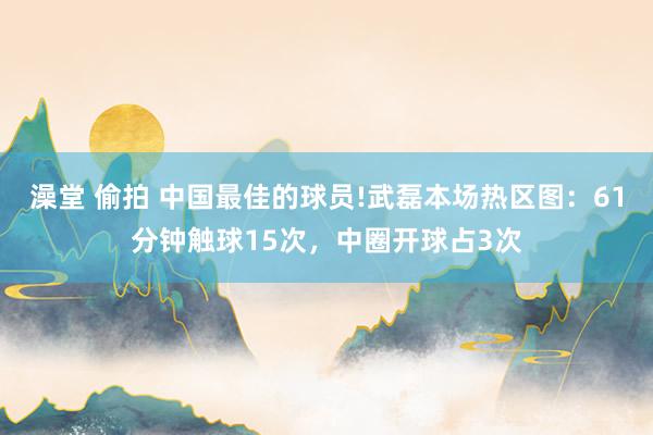 澡堂 偷拍 中国最佳的球员!武磊本场热区图：61分钟触球15次，中圈开球占3次