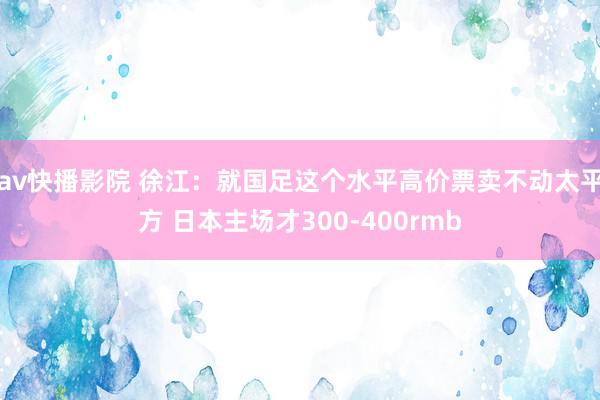 av快播影院 徐江：就国足这个水平高价票卖不动太平方 日本主场才300-400rmb