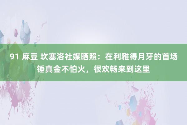 91 麻豆 坎塞洛社媒晒照：在利雅得月牙的首场锤真金不怕火，很欢畅来到这里