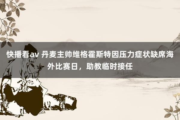 快播看av 丹麦主帅维格霍斯特因压力症状缺席海外比赛日，助教临时接任