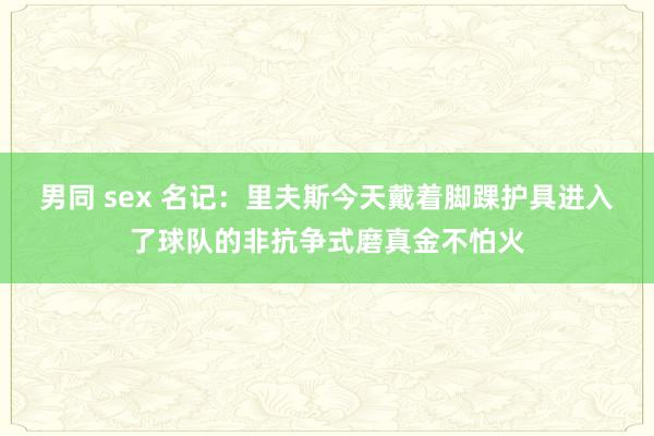男同 sex 名记：里夫斯今天戴着脚踝护具进入了球队的非抗争式磨真金不怕火
