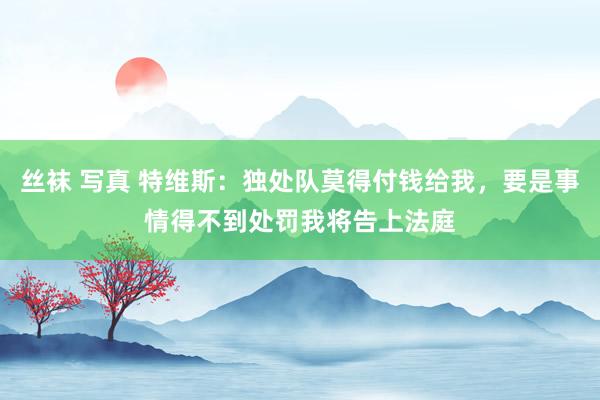 丝袜 写真 特维斯：独处队莫得付钱给我，要是事情得不到处罚我将告上法庭