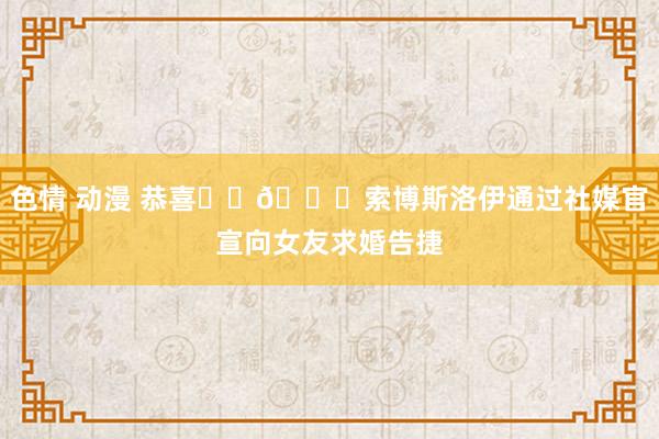色情 动漫 恭喜❤️💍索博斯洛伊通过社媒官宣向女友求婚告捷