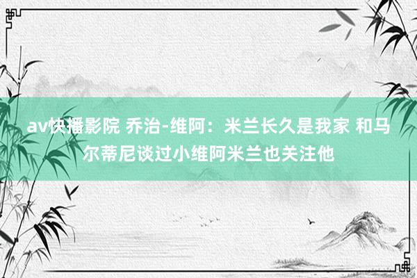av快播影院 乔治-维阿：米兰长久是我家 和马尔蒂尼谈过小维阿米兰也关注他