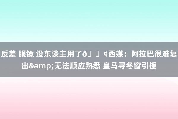 反差 眼镜 没东谈主用了😢西媒：阿拉巴很难复出&无法顺应熟悉 皇马寻冬窗引援