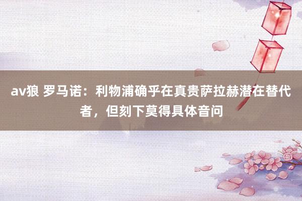 av狼 罗马诺：利物浦确乎在真贵萨拉赫潜在替代者，但刻下莫得具体音问