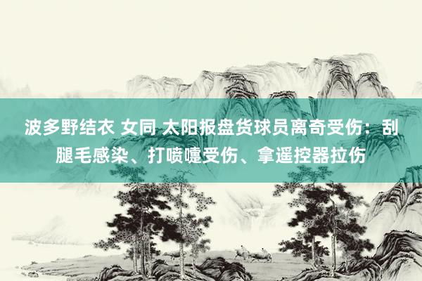 波多野结衣 女同 太阳报盘货球员离奇受伤：刮腿毛感染、打喷嚏受伤、拿遥控器拉伤