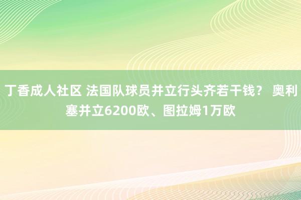 丁香成人社区 法国队球员并立行头齐若干钱？ 奥利塞并立6200欧、图拉姆1万欧