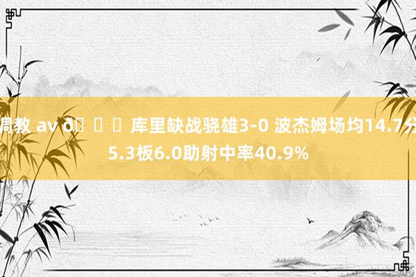 调教 av 👀库里缺战骁雄3-0 波杰姆场均14.7分5.3板6.0助射中率40.9%