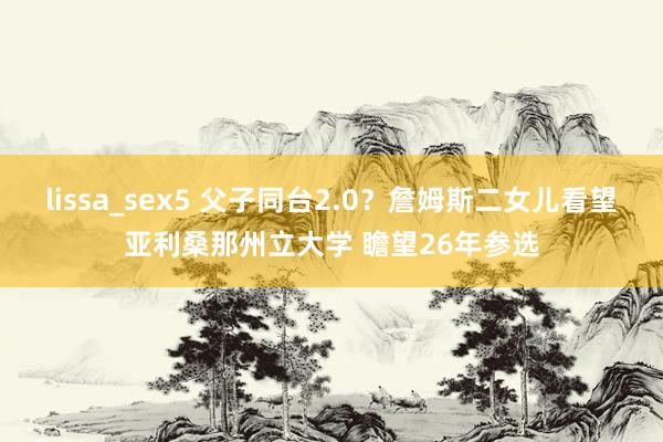 lissa_sex5 父子同台2.0？詹姆斯二女儿看望亚利桑那州立大学 瞻望26年参选