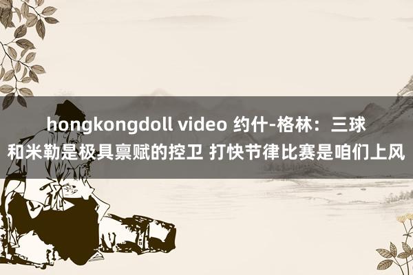 hongkongdoll video 约什-格林：三球和米勒是极具禀赋的控卫 打快节律比赛是咱们上风