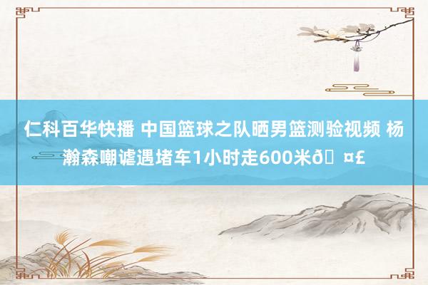 仁科百华快播 中国篮球之队晒男篮测验视频 杨瀚森嘲谑遇堵车1小时走600米🤣