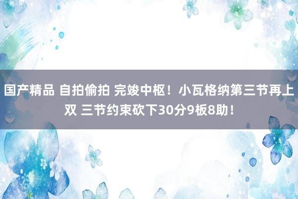 国产精品 自拍偷拍 完竣中枢！小瓦格纳第三节再上双 三节约束砍下30分9板8助！