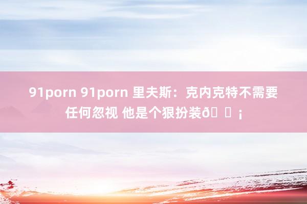 91porn 91porn 里夫斯：克内克特不需要任何忽视 他是个狠扮装🗡