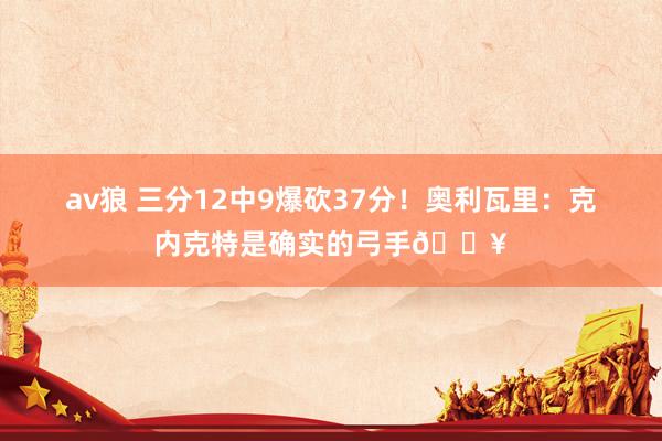 av狼 三分12中9爆砍37分！奥利瓦里：克内克特是确实的弓手🔥