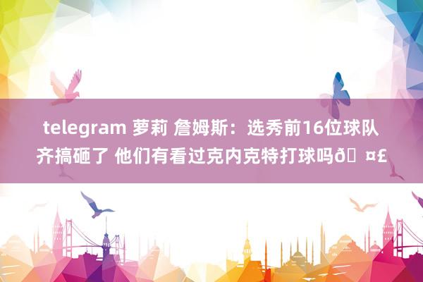 telegram 萝莉 詹姆斯：选秀前16位球队齐搞砸了 他们有看过克内克特打球吗🤣