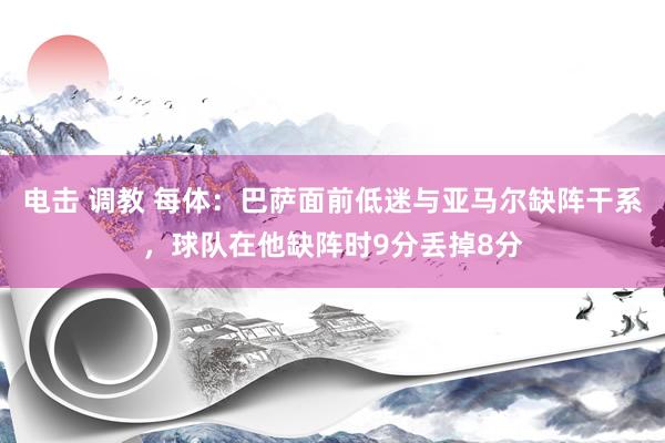 电击 调教 每体：巴萨面前低迷与亚马尔缺阵干系，球队在他缺阵时9分丢掉8分