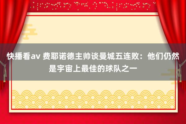 快播看av 费耶诺德主帅谈曼城五连败：他们仍然是宇宙上最佳的球队之一
