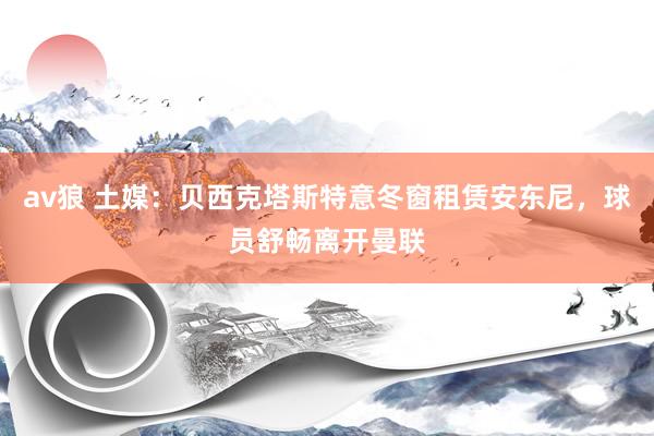av狼 土媒：贝西克塔斯特意冬窗租赁安东尼，球员舒畅离开曼联