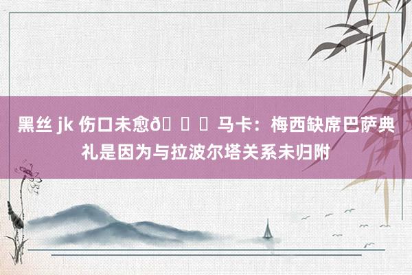 黑丝 jk 伤口未愈💔马卡：梅西缺席巴萨典礼是因为与拉波尔塔关系未归附