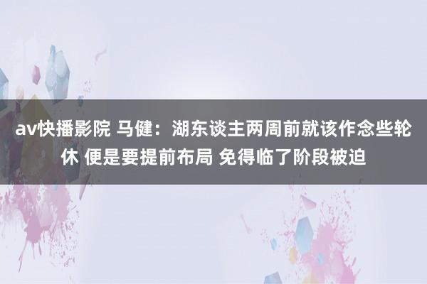 av快播影院 马健：湖东谈主两周前就该作念些轮休 便是要提前布局 免得临了阶段被迫