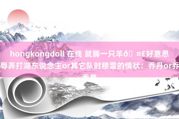 hongkongdoll 在线 就薅一只羊🤣好意思媒辱弄打湖东说念主or其它队时穆雷的情状：乔丹or乔单