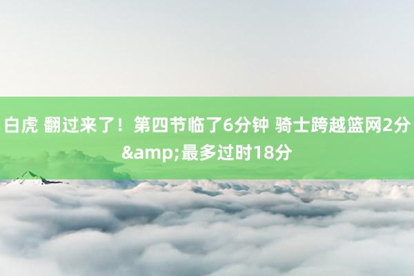白虎 翻过来了！第四节临了6分钟 骑士跨越篮网2分&最多过时18分