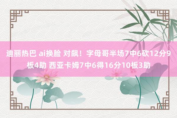 迪丽热巴 ai换脸 对飙！字母哥半场7中6砍12分9板4助 西亚卡姆7中6得16分10板3助
