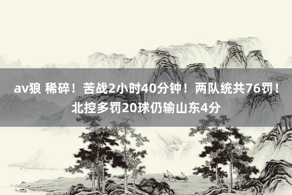 av狼 稀碎！苦战2小时40分钟！两队统共76罚！北控多罚20球仍输山东4分